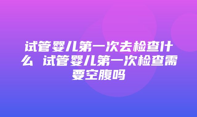 试管婴儿第一次去检查什么 试管婴儿第一次检查需要空腹吗