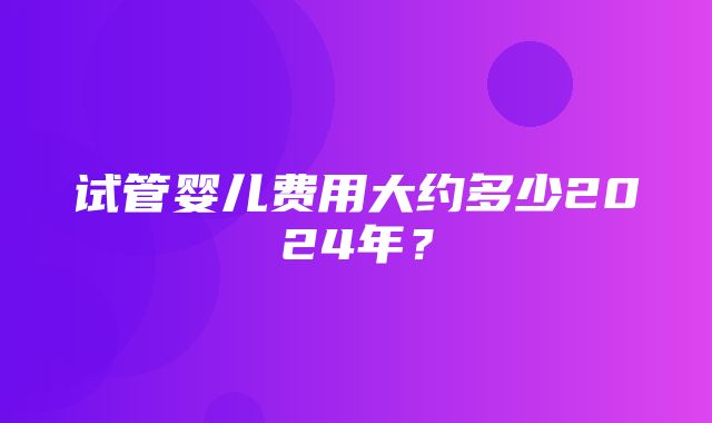 试管婴儿费用大约多少2024年？