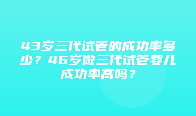 43岁三代试管的成功率多少？46岁做三代试管婴儿成功率高吗？