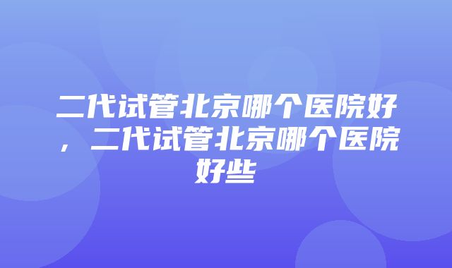 二代试管北京哪个医院好，二代试管北京哪个医院好些