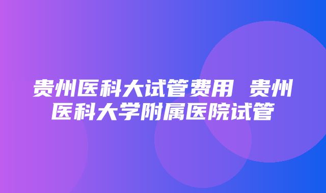 贵州医科大试管费用 贵州医科大学附属医院试管