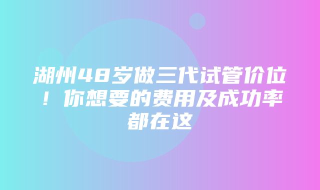 湖州48岁做三代试管价位！你想要的费用及成功率都在这