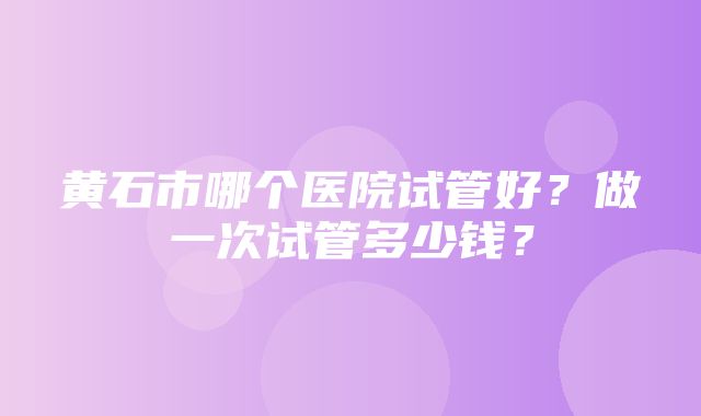 黄石市哪个医院试管好？做一次试管多少钱？