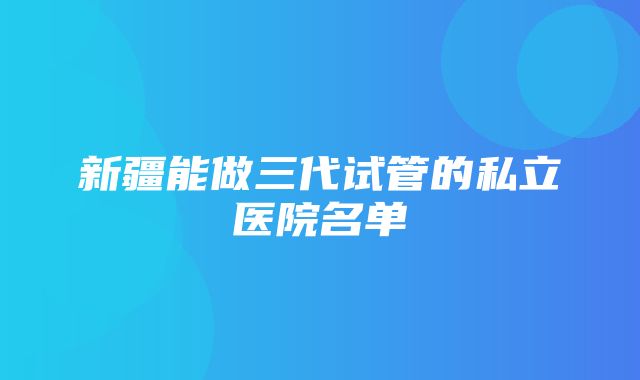 新疆能做三代试管的私立医院名单