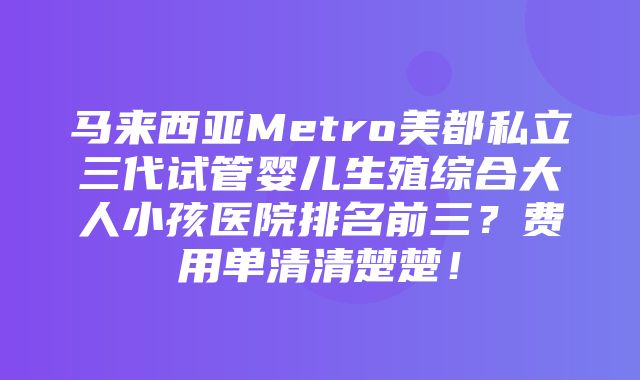 马来西亚Metro美都私立三代试管婴儿生殖综合大人小孩医院排名前三？费用单清清楚楚！