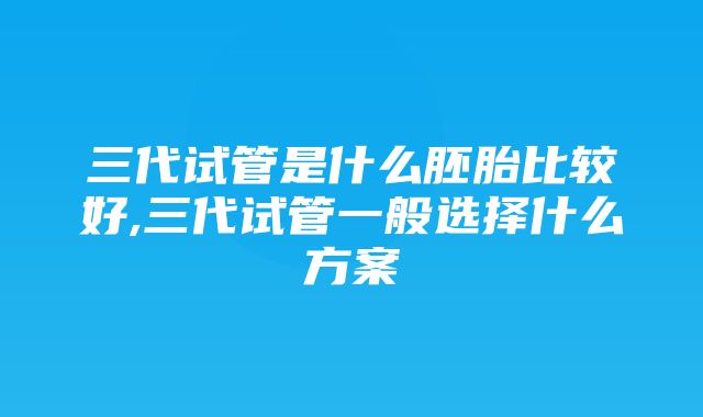 三代试管是什么胚胎比较好,三代试管一般选择什么方案