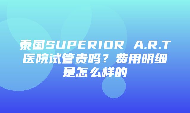 泰国SUPERIOR A.R.T医院试管贵吗？费用明细是怎么样的