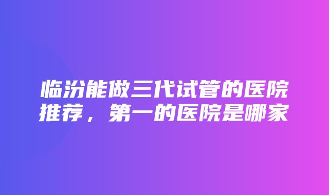 临汾能做三代试管的医院推荐，第一的医院是哪家