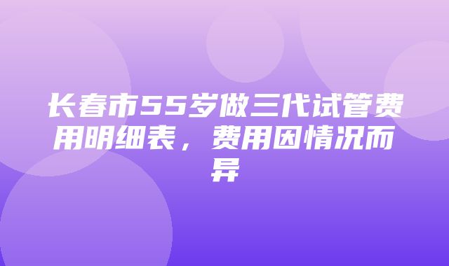 长春市55岁做三代试管费用明细表，费用因情况而异