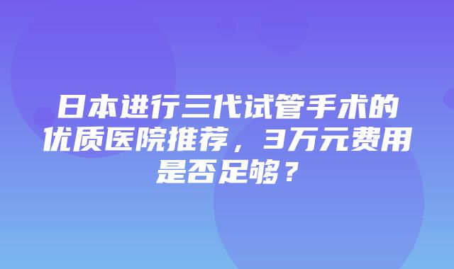 日本进行三代试管手术的优质医院推荐，3万元费用是否足够？