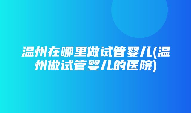 温州在哪里做试管婴儿(温州做试管婴儿的医院)