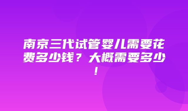 南京三代试管婴儿需要花费多少钱？大概需要多少！