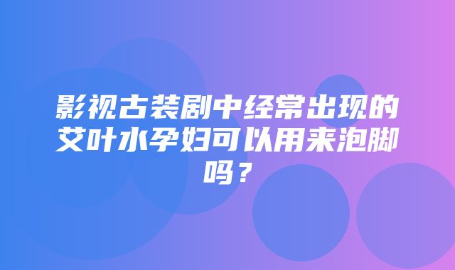 影视古装剧中经常出现的艾叶水孕妇可以用来泡脚吗？