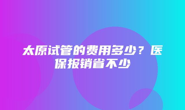 太原试管的费用多少？医保报销省不少