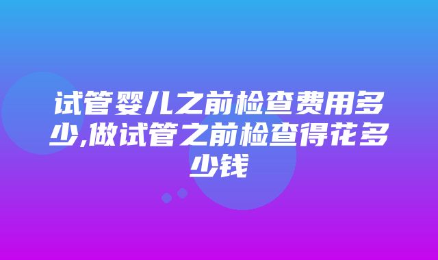 试管婴儿之前检查费用多少,做试管之前检查得花多少钱