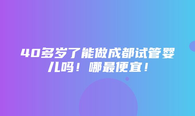 40多岁了能做成都试管婴儿吗！哪最便宜！