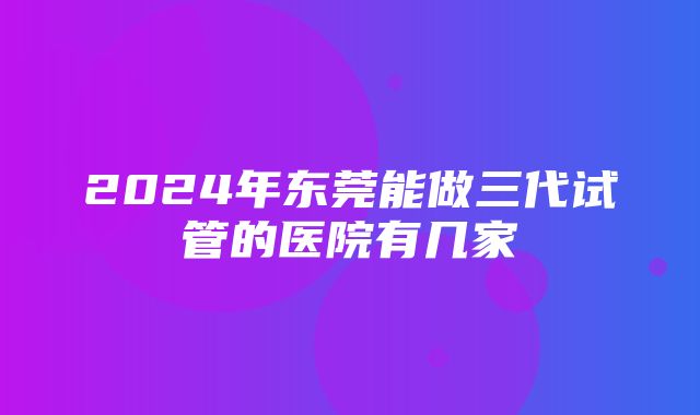 2024年东莞能做三代试管的医院有几家