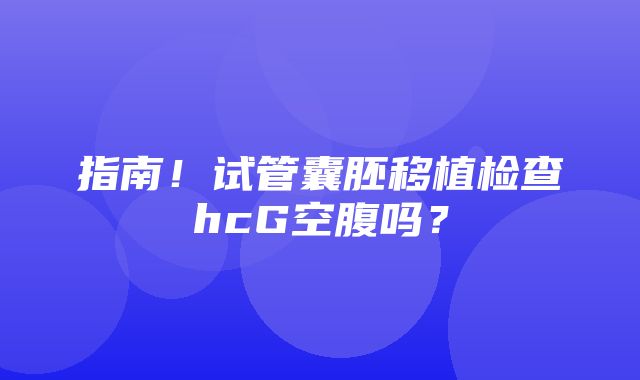 指南！试管囊胚移植检查hcG空腹吗？