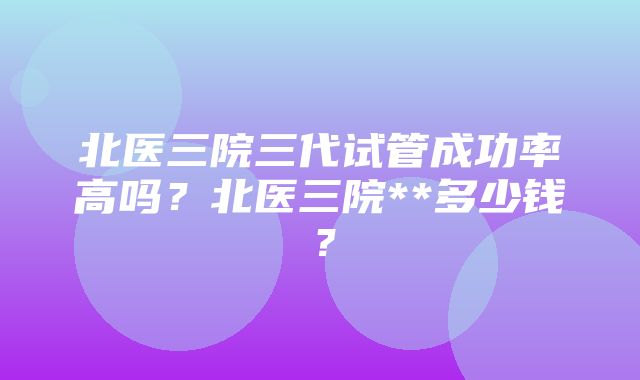 北医三院三代试管成功率高吗？北医三院**多少钱？