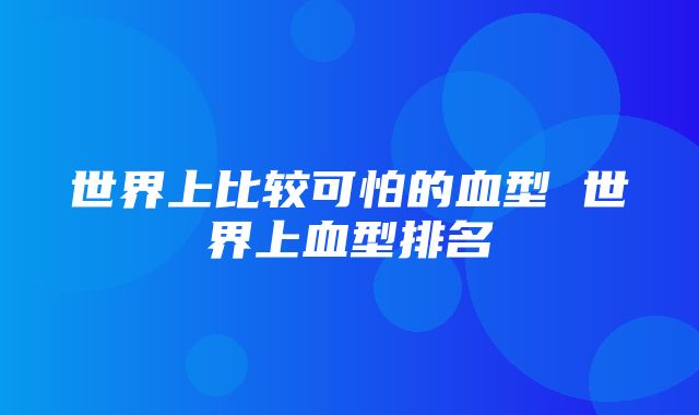 世界上比较可怕的血型 世界上血型排名