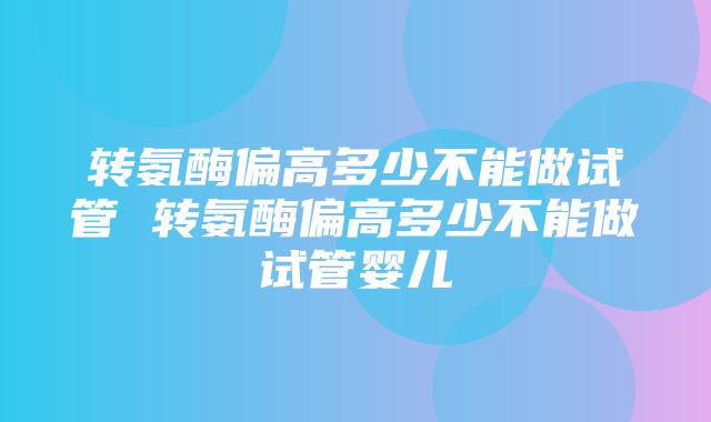 转氨酶偏高多少不能做试管 转氨酶偏高多少不能做试管婴儿