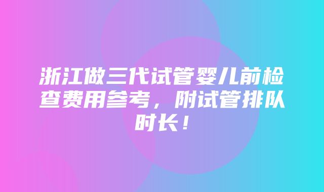 浙江做三代试管婴儿前检查费用参考，附试管排队时长！