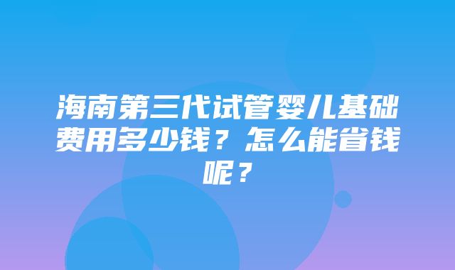 海南第三代试管婴儿基础费用多少钱？怎么能省钱呢？