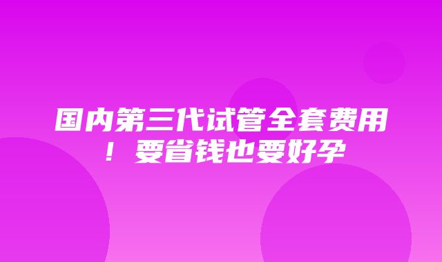 国内第三代试管全套费用！要省钱也要好孕