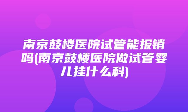 南京鼓楼医院试管能报销吗(南京鼓楼医院做试管婴儿挂什么科)