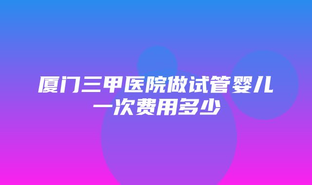 厦门三甲医院做试管婴儿一次费用多少