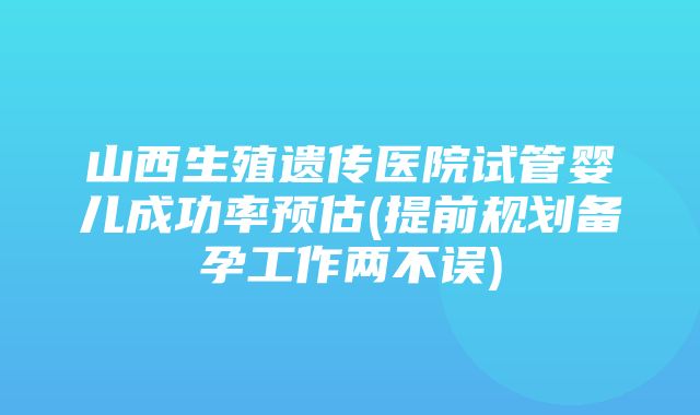 山西生殖遗传医院试管婴儿成功率预估(提前规划备孕工作两不误)