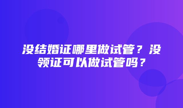 没结婚证哪里做试管？没领证可以做试管吗？