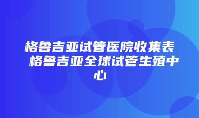 格鲁吉亚试管医院收集表 格鲁吉亚全球试管生殖中心