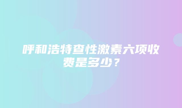 呼和浩特查性激素六项收费是多少？