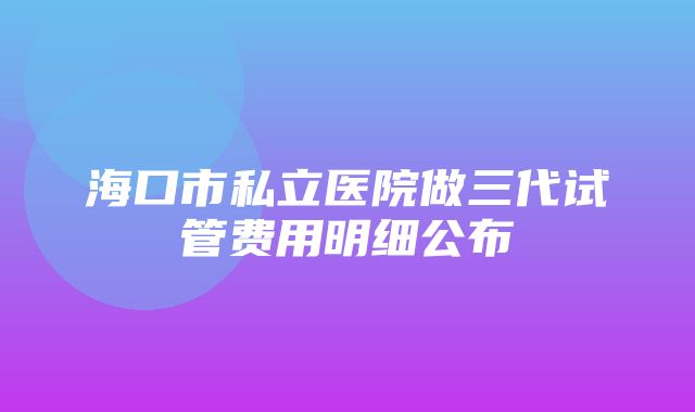 海口市私立医院做三代试管费用明细公布