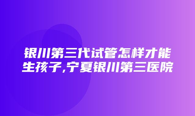 银川第三代试管怎样才能生孩子,宁夏银川第三医院