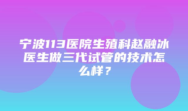 宁波113医院生殖科赵融冰医生做三代试管的技术怎么样？