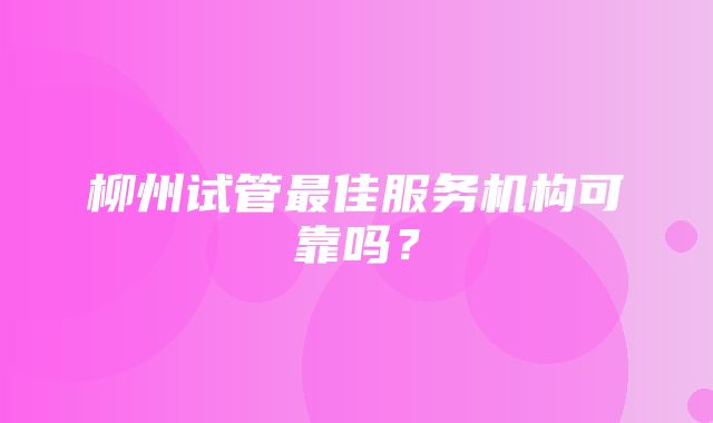 柳州试管最佳服务机构可靠吗？