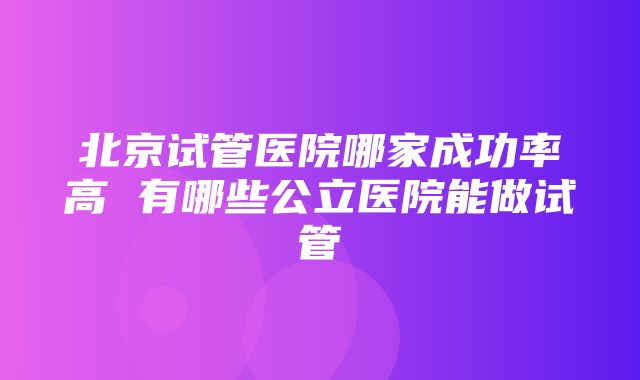 北京试管医院哪家成功率高 有哪些公立医院能做试管