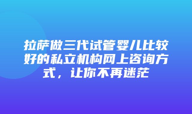 拉萨做三代试管婴儿比较好的私立机构网上咨询方式，让你不再迷茫