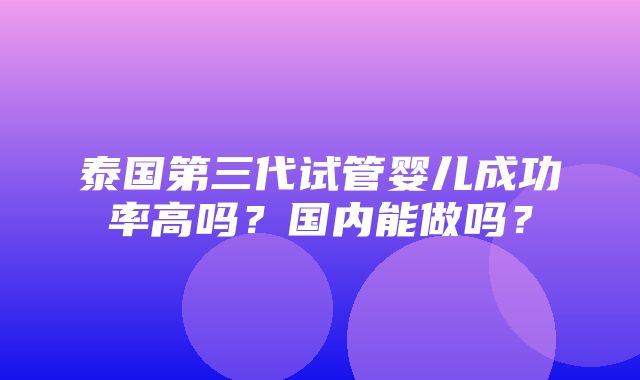 泰国第三代试管婴儿成功率高吗？国内能做吗？