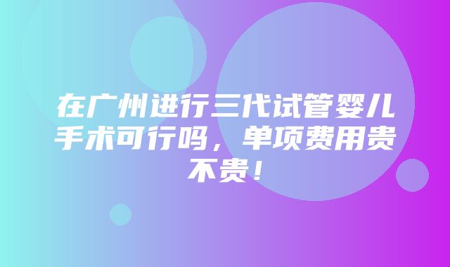 在广州进行三代试管婴儿手术可行吗，单项费用贵不贵！