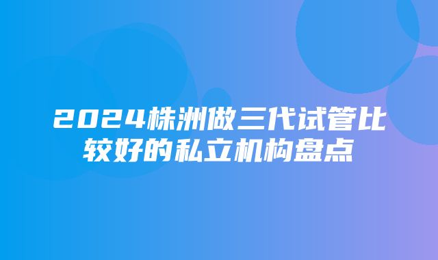 2024株洲做三代试管比较好的私立机构盘点