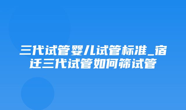 三代试管婴儿试管标准_宿迁三代试管如何筛试管