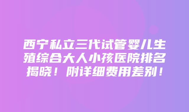 西宁私立三代试管婴儿生殖综合大人小孩医院排名揭晓！附详细费用差别！