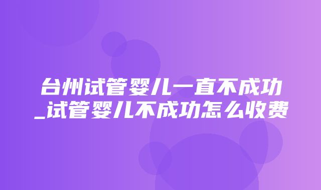 台州试管婴儿一直不成功_试管婴儿不成功怎么收费