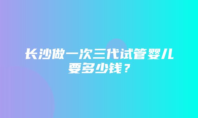 长沙做一次三代试管婴儿要多少钱？