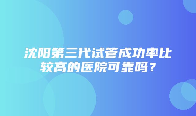 沈阳第三代试管成功率比较高的医院可靠吗？