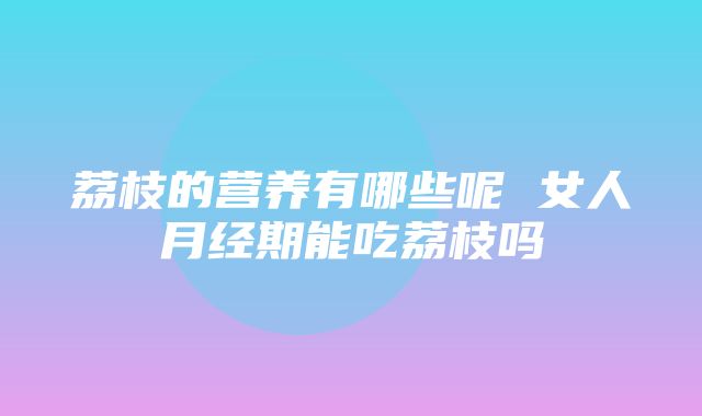 荔枝的营养有哪些呢 女人月经期能吃荔枝吗