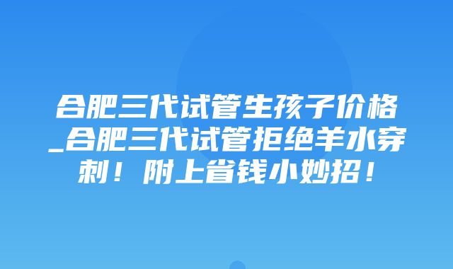 合肥三代试管生孩子价格_合肥三代试管拒绝羊水穿刺！附上省钱小妙招！